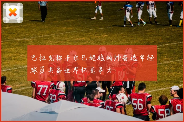 巴拉克称卡尔已超越纳帅备选年轻球员具备世界杯竞争力
