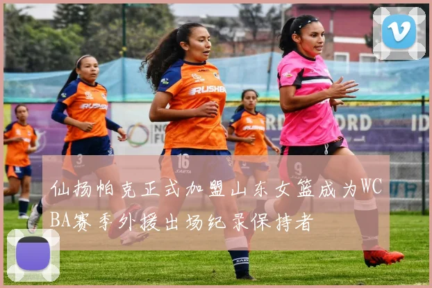仙扬帕克正式加盟山东女篮成为WCBA赛季外援出场纪录保持者