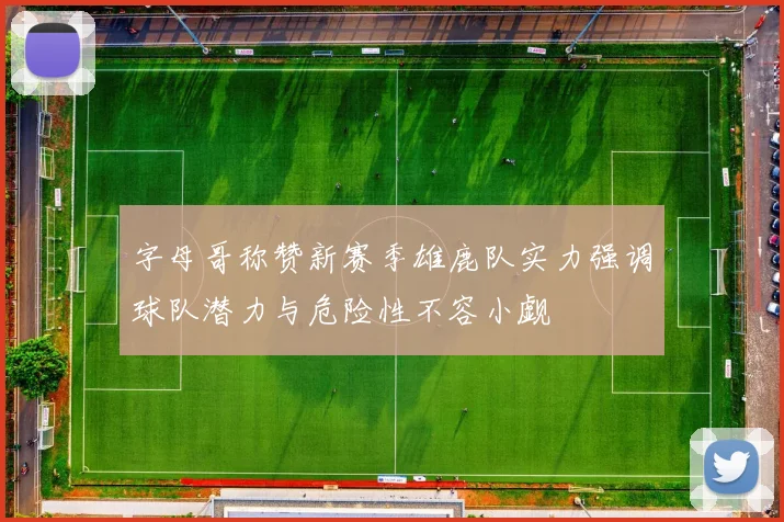 字母哥称赞新赛季雄鹿队实力强调球队潜力与危险性不容小觑