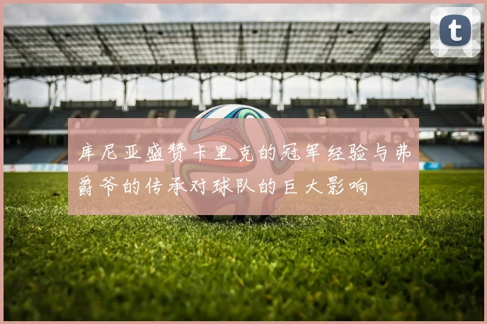 库尼亚盛赞卡里克的冠军经验与弗爵爷的传承对球队的巨大影响