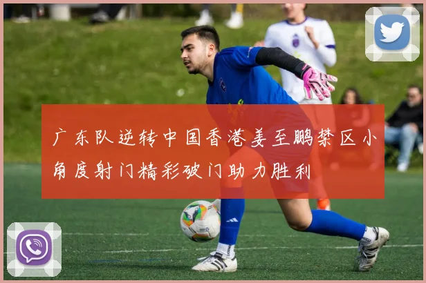 广东队逆转中国香港姜至鹏禁区小角度射门精彩破门助力胜利