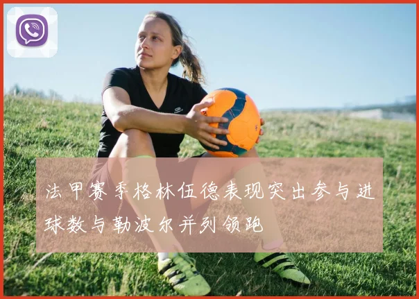 法甲赛季格林伍德表现突出参与进球数与勒波尔并列领跑
