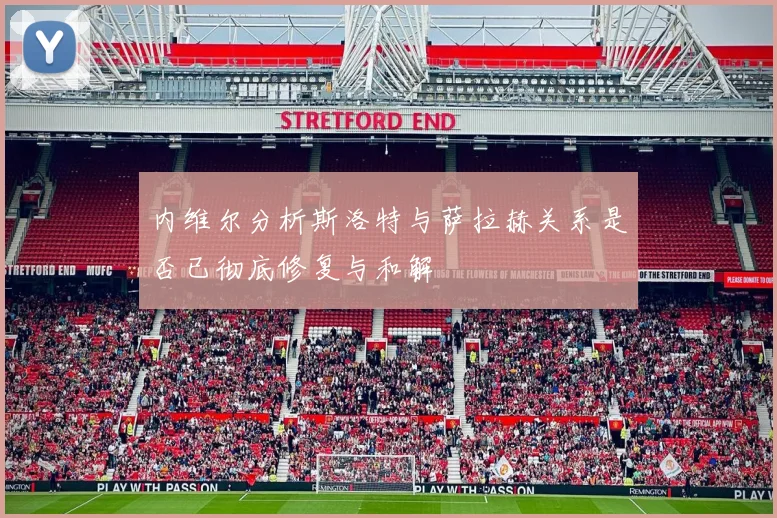 内维尔分析斯洛特与萨拉赫关系是否已彻底修复与和解