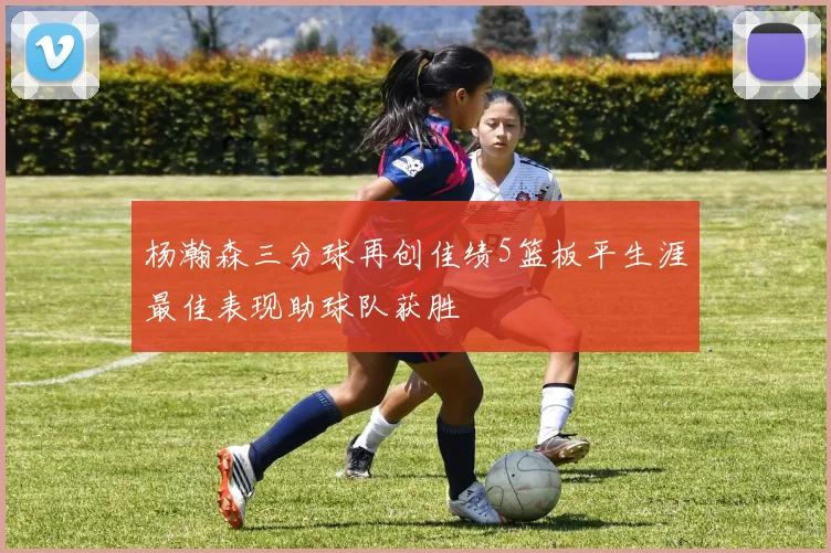 杨瀚森三分球再创佳绩5篮板平生涯最佳表现助球队获胜