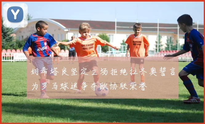 姆希塔良坚定立场拒绝拉齐奥誓言为罗马球迷争夺欧协联荣誉
