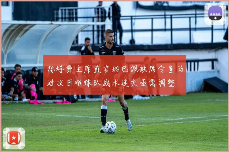 赫塔费主席直言姆巴佩缺席令皇马进攻困难球队战术迷失亟需调整