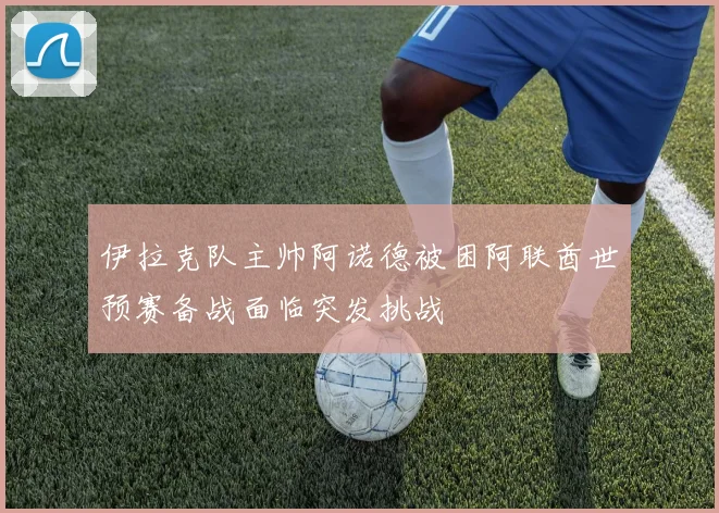 伊拉克队主帅阿诺德被困阿联酋世预赛备战面临突发挑战