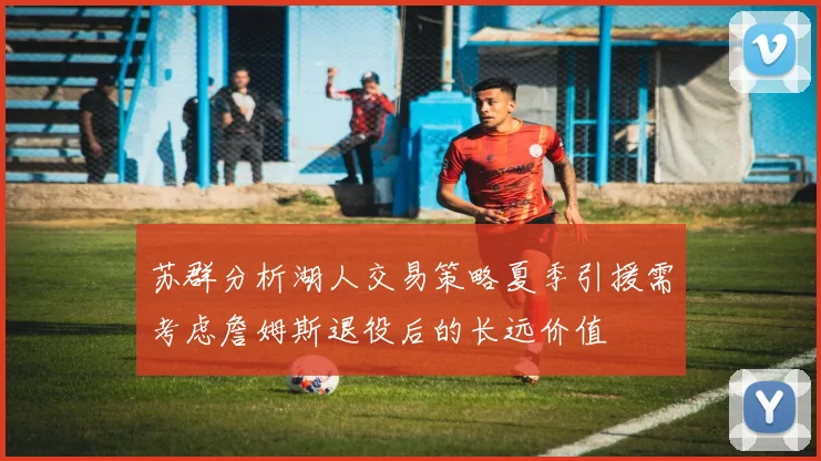 苏群分析湖人交易策略夏季引援需考虑詹姆斯退役后的长远价值