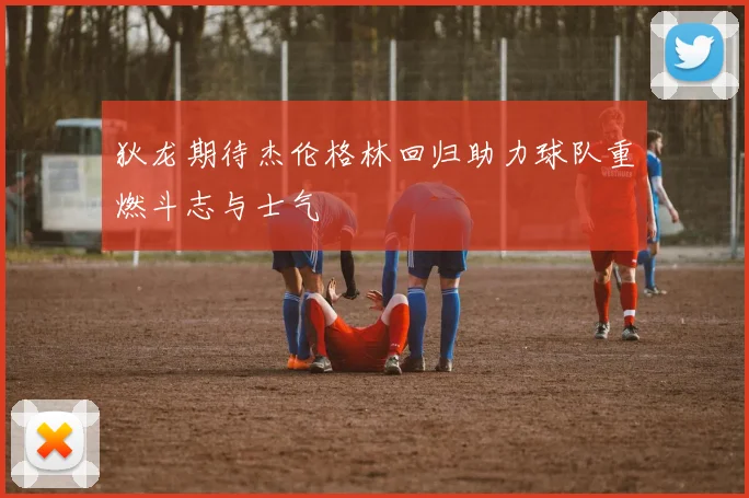 狄龙期待杰伦格林回归助力球队重燃斗志与士气