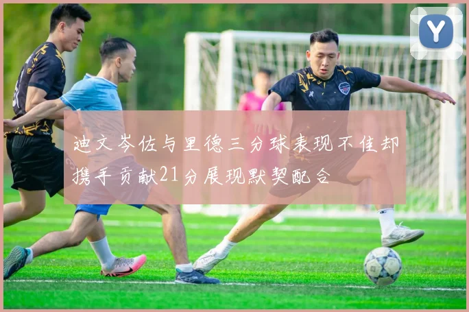 迪文岑佐与里德三分球表现不佳却携手贡献21分展现默契配合