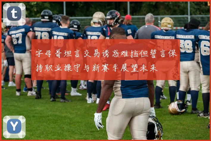 字母哥坦言交易诱惑难挡但誓言保持职业操守与新赛季展望未来