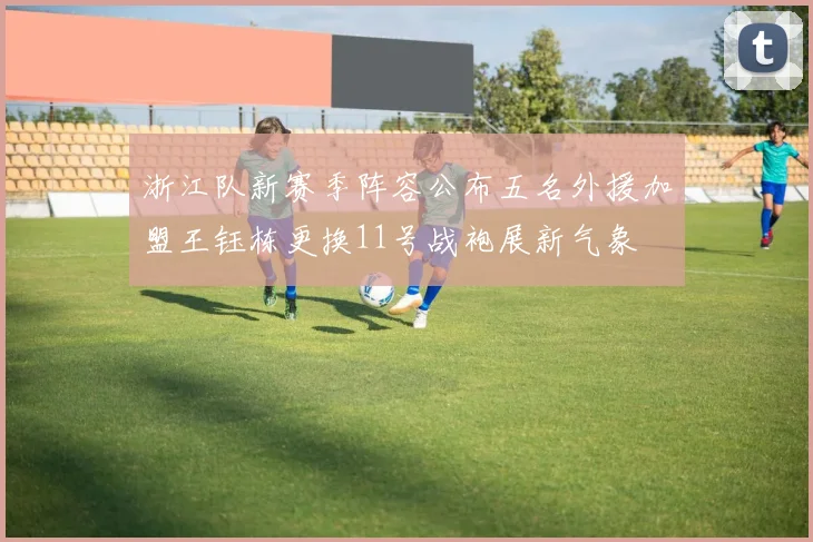 浙江队新赛季阵容公布五名外援加盟王钰栋更换11号战袍展新气象