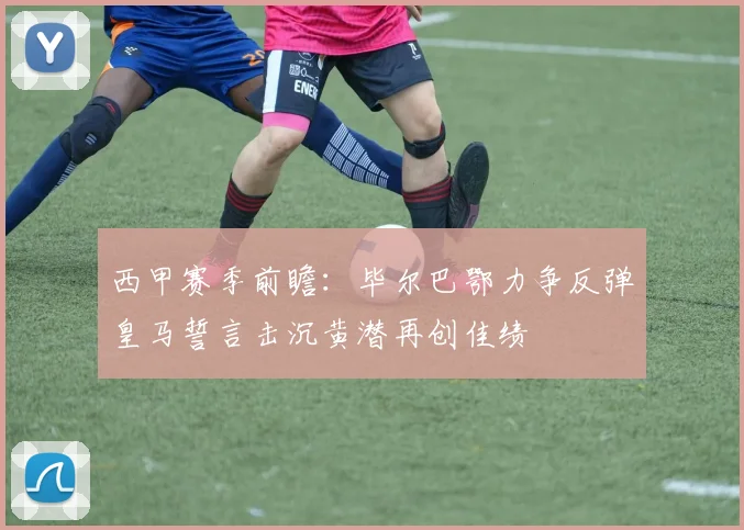 西甲赛季前瞻：毕尔巴鄂力争反弹皇马誓言击沉黄潜再创佳绩