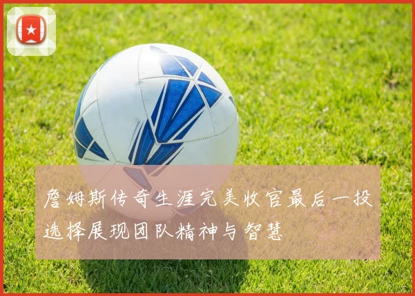 詹姆斯传奇生涯完美收官最后一投选择展现团队精神与智慧