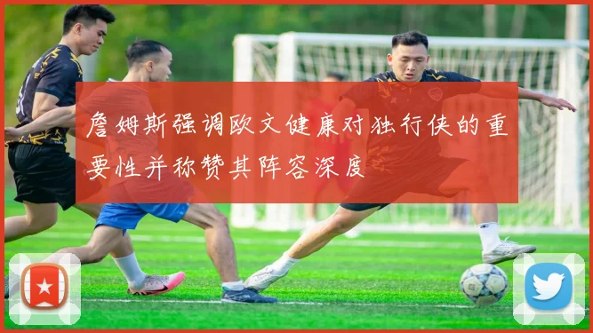 詹姆斯强调欧文健康对独行侠的重要性并称赞其阵容深度