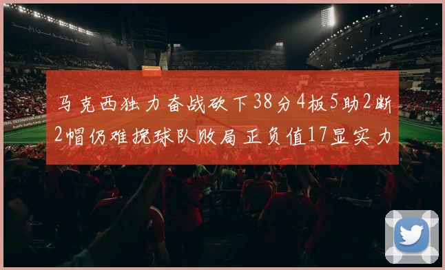 马克西独力奋战砍下38分4板5助2断2帽仍难挽球队败局正负值17显实力