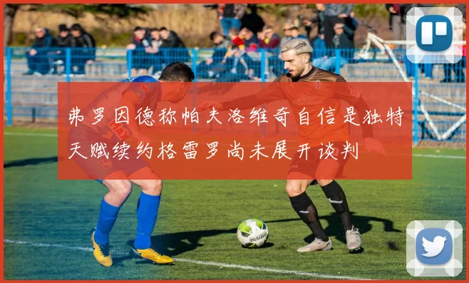 弗罗因德称帕夫洛维奇自信是独特天赋续约格雷罗尚未展开谈判