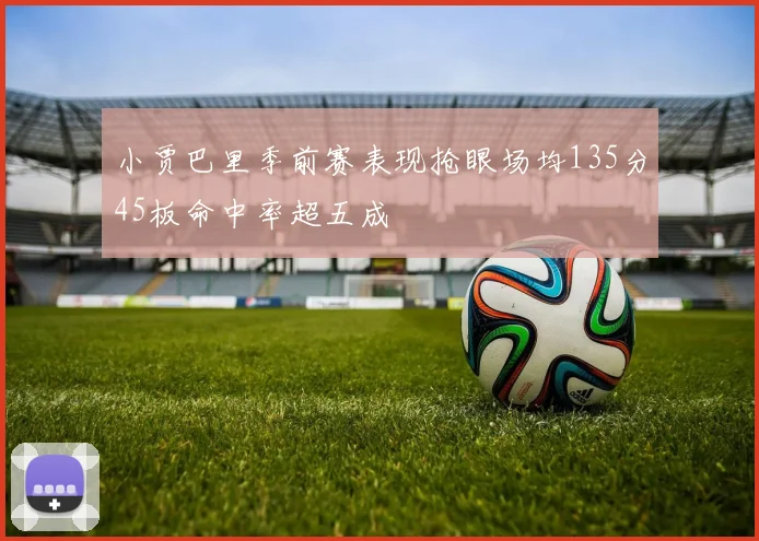 小贾巴里季前赛表现抢眼场均135分45板命中率超五成