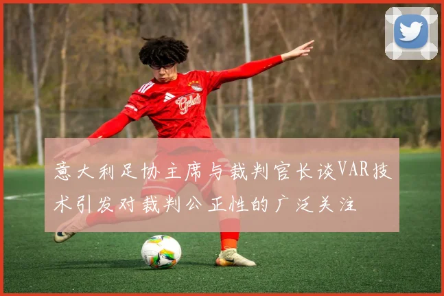 意大利足协主席与裁判官长谈VAR技术引发对裁判公正性的广泛关注