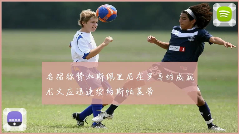 名宿称赞加斯佩里尼在罗马的成就尤文应迅速续约斯帕莱蒂