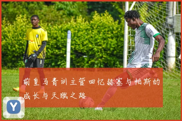 前皇马青训主管回忆赫塞与帕斯的成长与天赋之路