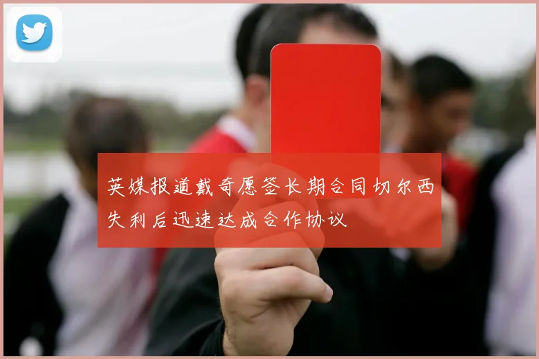 英媒报道戴奇愿签长期合同切尔西失利后迅速达成合作协议
