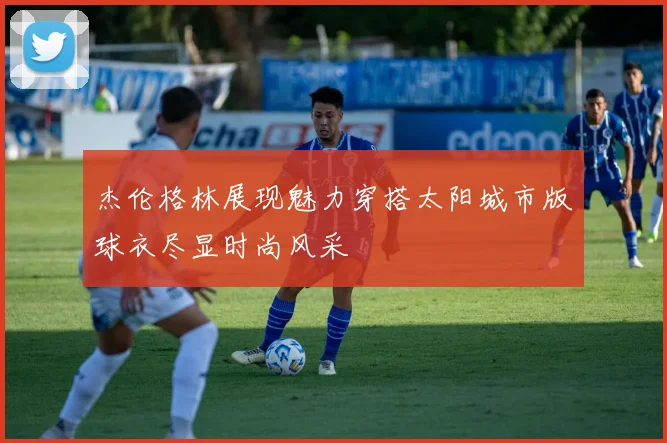 杰伦格林展现魅力穿搭太阳城市版球衣尽显时尚风采