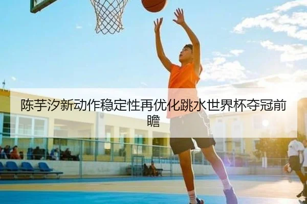 陈芋汐新动作稳定性再优化跳水世界杯夺冠前瞻 | qyg